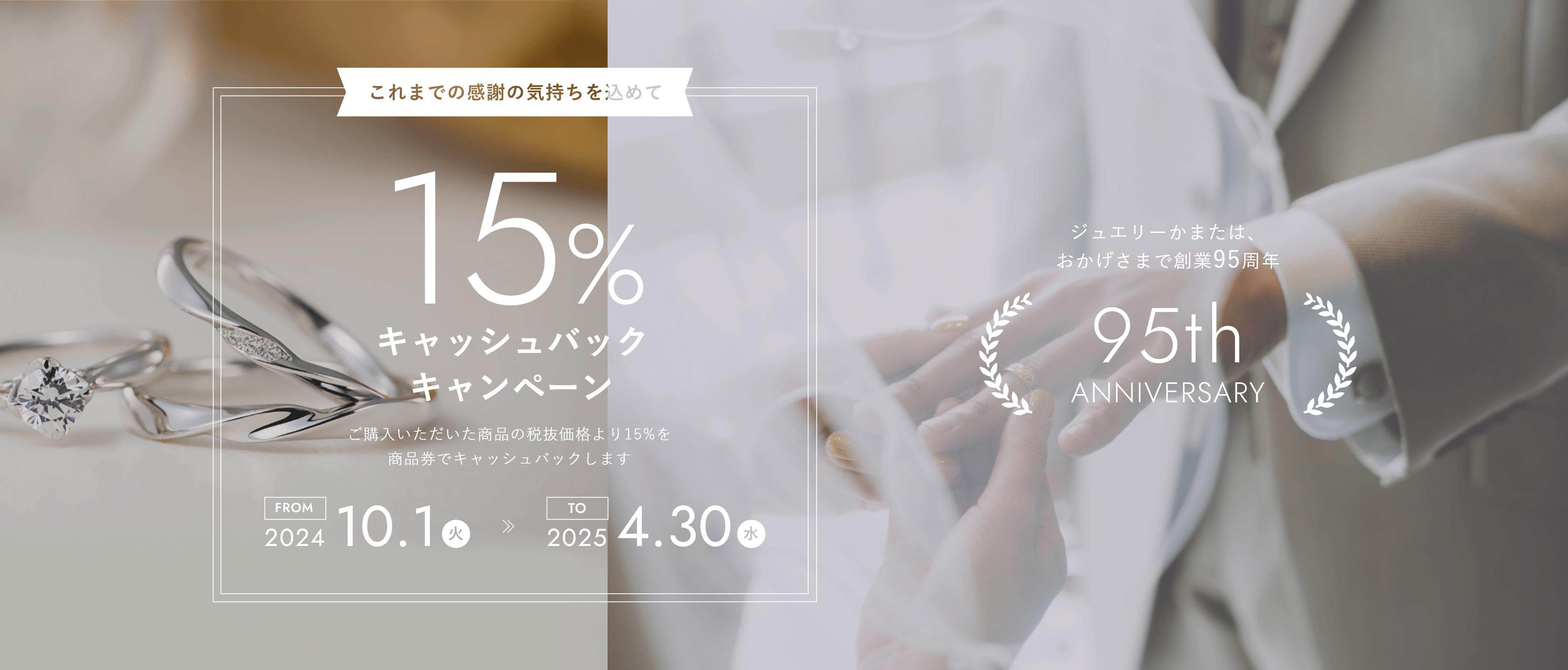 ジュエリーかまたはおかげさまで創業95周年 これまでの感謝の気持を込めて15%キャッシュバックキャンペーン 2024/10/1(火)〜2025/04/30(水) ご購入いただいた商品の税抜価格より15%を商品券でキャッシュバックいたします。